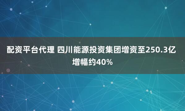 配资平台代理 四川能源投资集团增资至250.3亿 增幅约40%