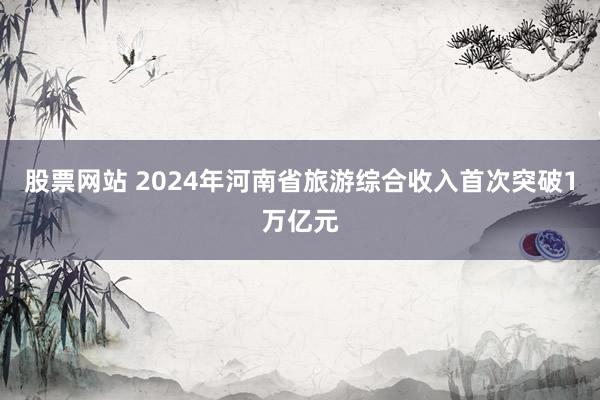股票网站 2024年河南省旅游综合收入首次突破1万亿元