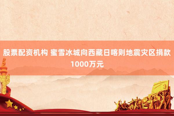 股票配资机构 蜜雪冰城向西藏日喀则地震灾区捐款1000万元