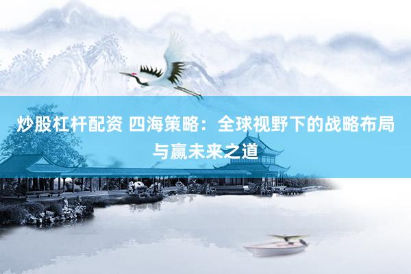 炒股杠杆配资 四海策略：全球视野下的战略布局与赢未来之道