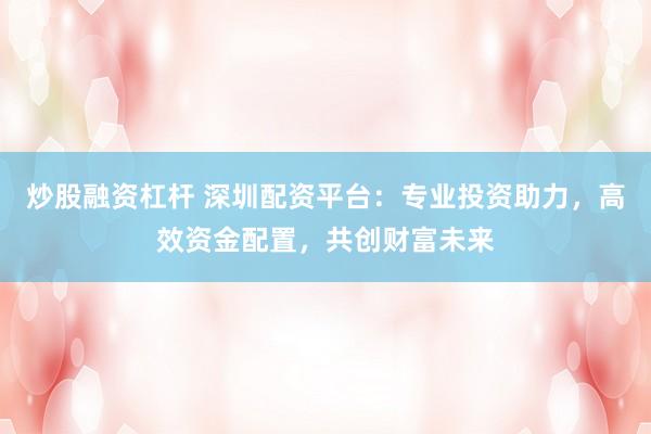 炒股融资杠杆 深圳配资平台：专业投资助力，高效资金配置，共创财富未来