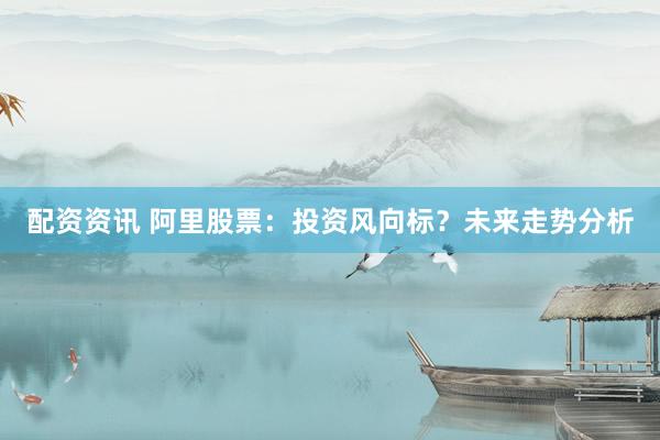 配资资讯 阿里股票：投资风向标？未来走势分析