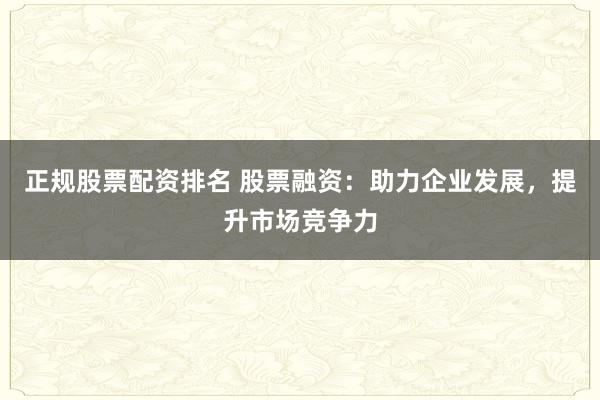 正规股票配资排名 股票融资：助力企业发展，提升市场竞争力