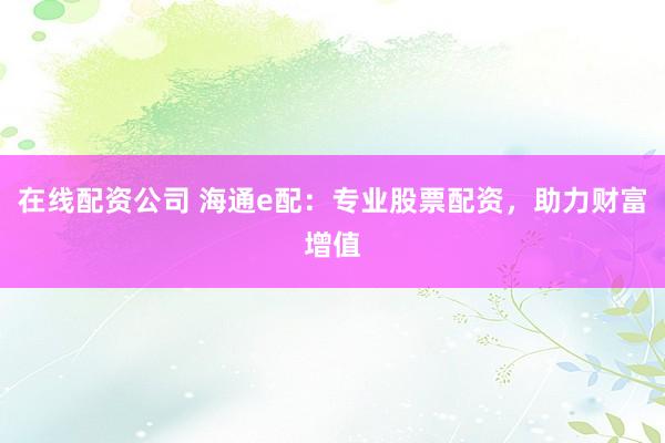 在线配资公司 海通e配：专业股票配资，助力财富增值