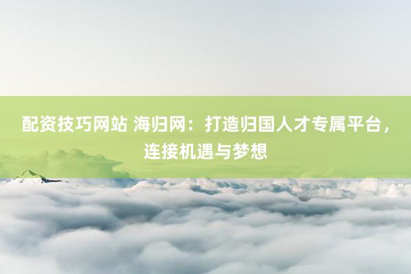 配资技巧网站 海归网：打造归国人才专属平台，连接机遇与梦想