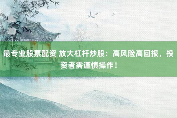 最专业股票配资 放大杠杆炒股：高风险高回报，投资者需谨慎操作！