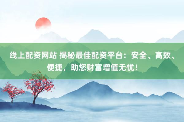 线上配资网站 揭秘最佳配资平台：安全、高效、便捷，助您财富增值无忧！