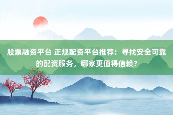 股票融资平台 正规配资平台推荐：寻找安全可靠的配资服务，哪家更值得信赖？