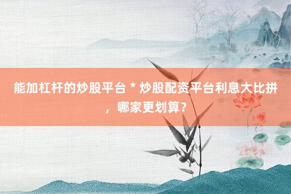 能加杠杆的炒股平台 * 炒股配资平台利息大比拼，哪家更划算？