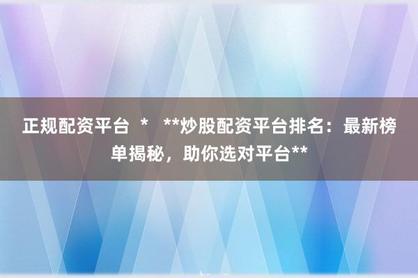 正规配资平台  *   **炒股配资平台排名：最新榜单揭秘，助你选对平台**