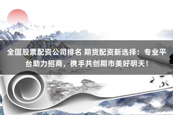 全国股票配资公司排名 期货配资新选择：专业平台助力招商，携手共创期市美好明天！