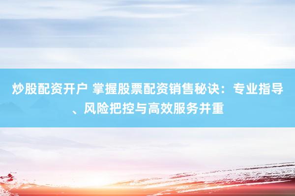 炒股配资开户 掌握股票配资销售秘诀：专业指导、风险把控与高效服务并重