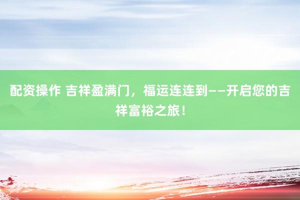 配资操作 吉祥盈满门，福运连连到——开启您的吉祥富裕之旅！