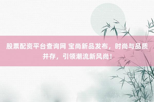 股票配资平台查询网 宝尚新品发布，时尚与品质并存，引领潮流新风尚！