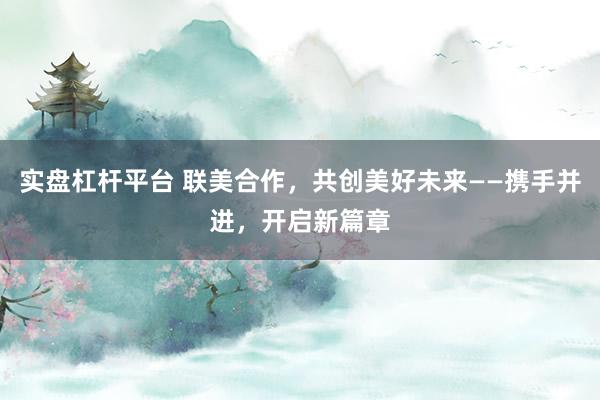 实盘杠杆平台 联美合作，共创美好未来——携手并进，开启新篇章