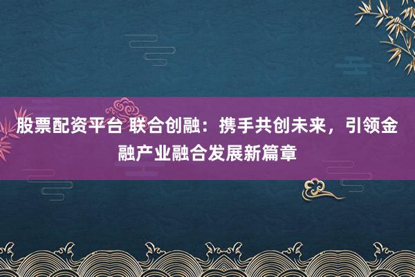 股票配资平台 联合创融：携手共创未来，引领金融产业融合发展新篇章