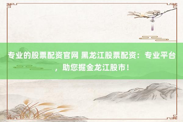 专业的股票配资官网 黑龙江股票配资：专业平台，助您掘金龙江股市！
