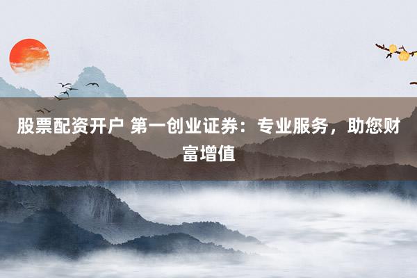 股票配资开户 第一创业证券：专业服务，助您财富增值