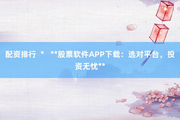 配资排行  *   **股票软件APP下载：选对平台，投资无忧**
