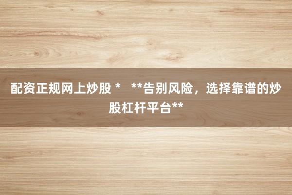 配资正规网上炒股 *   **告别风险，选择靠谱的炒股杠杆平台**