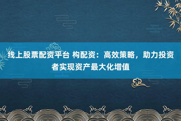 线上股票配资平台 构配资：高效策略，助力投资者实现资产最大化增值