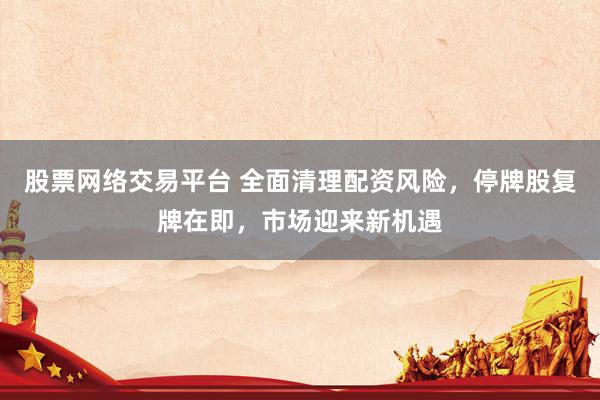 股票网络交易平台 全面清理配资风险，停牌股复牌在即，市场迎来新机遇