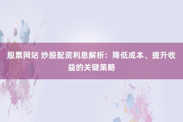 股票网站 炒股配资利息解析：降低成本、提升收益的关键策略