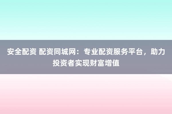 安全配资 配资同城网：专业配资服务平台，助力投资者实现财富增值