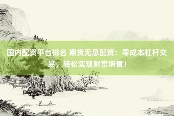国内配资平台排名 期货无息配资：零成本杠杆交易，轻松实现财富增值！