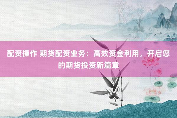 配资操作 期货配资业务：高效资金利用，开启您的期货投资新篇章