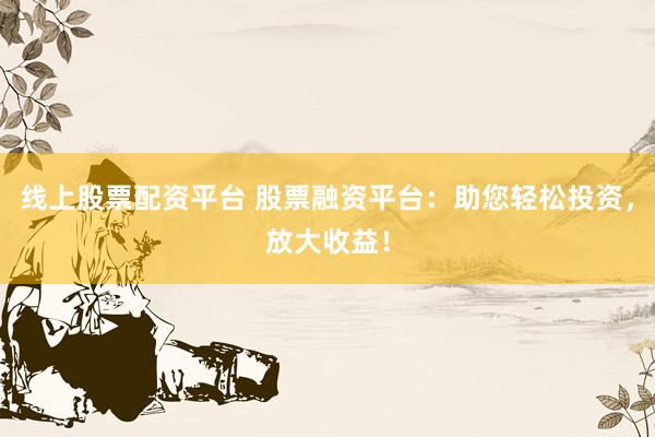 线上股票配资平台 股票融资平台：助您轻松投资，放大收益！