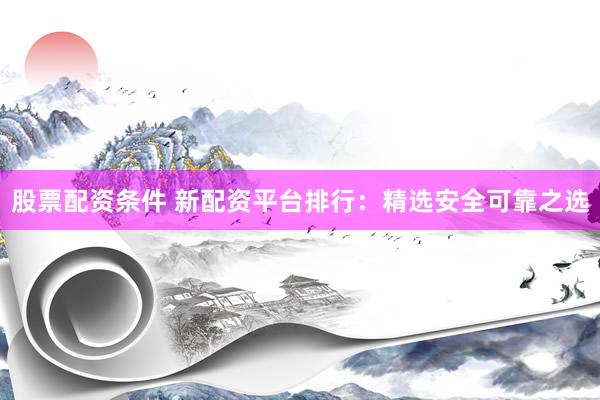 股票配资条件 新配资平台排行：精选安全可靠之选