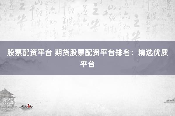股票配资平台 期货股票配资平台排名：精选优质平台