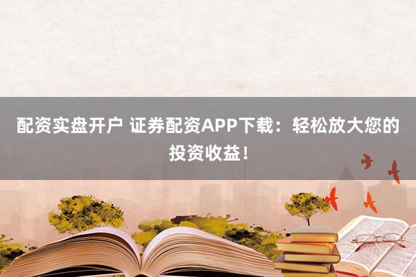 配资实盘开户 证券配资APP下载：轻松放大您的投资收益！