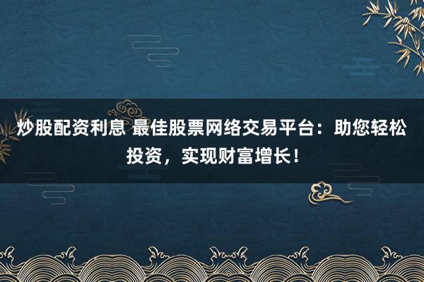 炒股配资利息 最佳股票网络交易平台：助您轻松投资，实现财富增长！