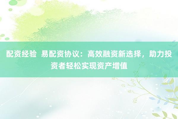 配资经验  易配资协议：高效融资新选择，助力投资者轻松实现资产增值
