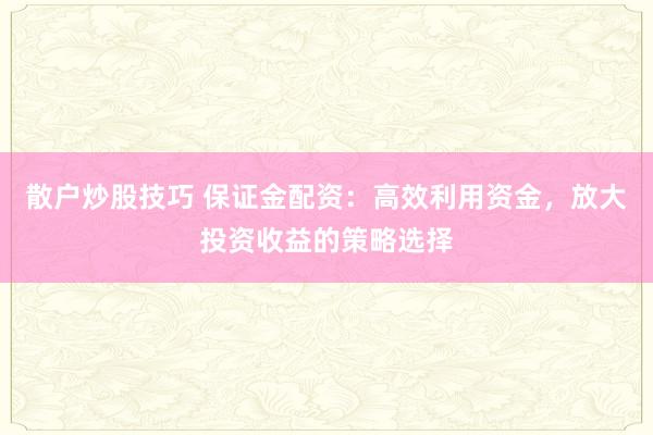 散户炒股技巧 保证金配资：高效利用资金，放大投资收益的策略选择