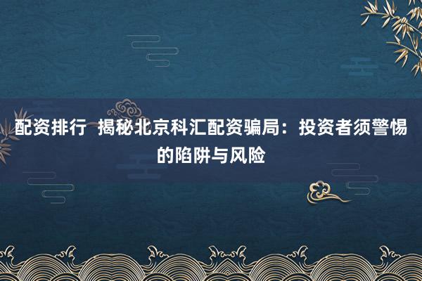 配资排行  揭秘北京科汇配资骗局：投资者须警惕的陷阱与风险