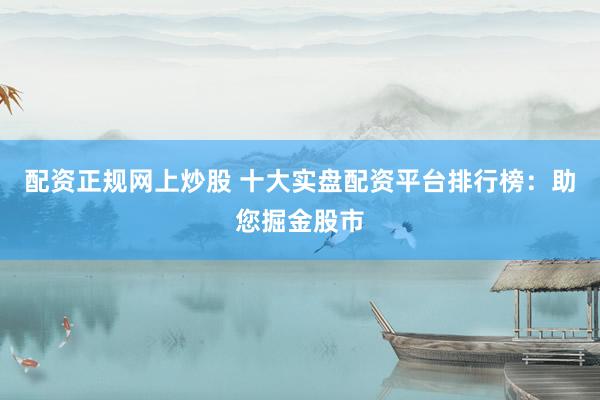 配资正规网上炒股 十大实盘配资平台排行榜：助您掘金股市