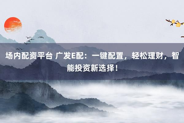 场内配资平台 广发E配：一键配置，轻松理财，智能投资新选择！