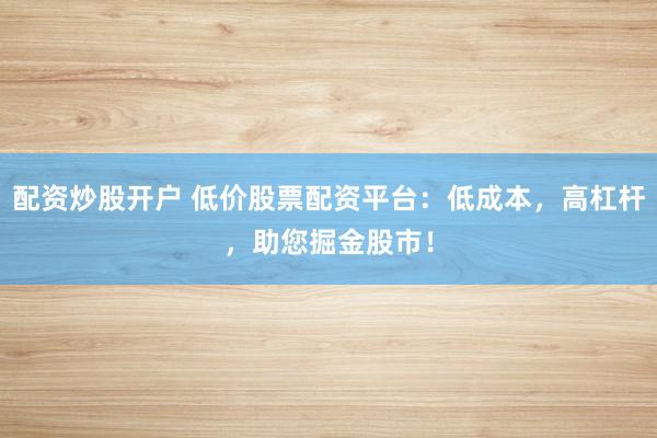 配资炒股开户 低价股票配资平台：低成本，高杠杆，助您掘金股市！