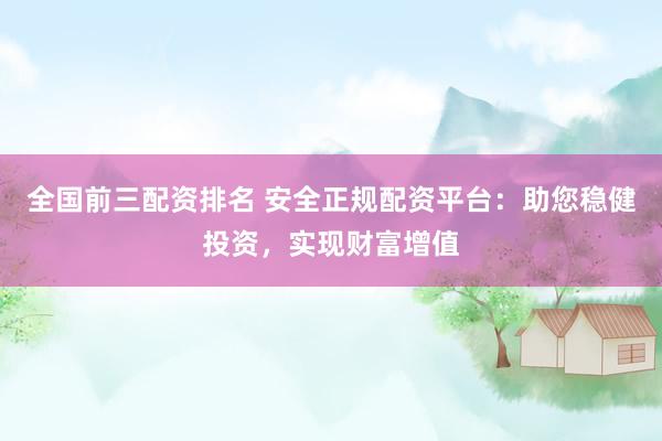 全国前三配资排名 安全正规配资平台：助您稳健投资，实现财富增值