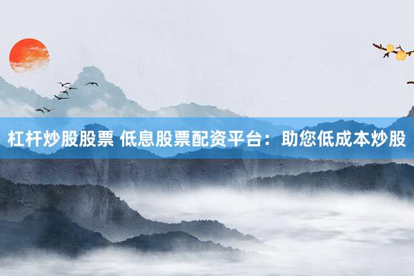 杠杆炒股股票 低息股票配资平台：助您低成本炒股