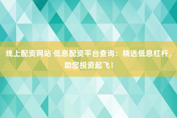 线上配资网站 低息配资平台查询：精选低息杠杆，助您投资起飞！