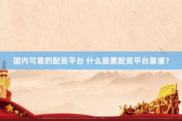 国内可靠的配资平台 什么股票配资平台靠谱？