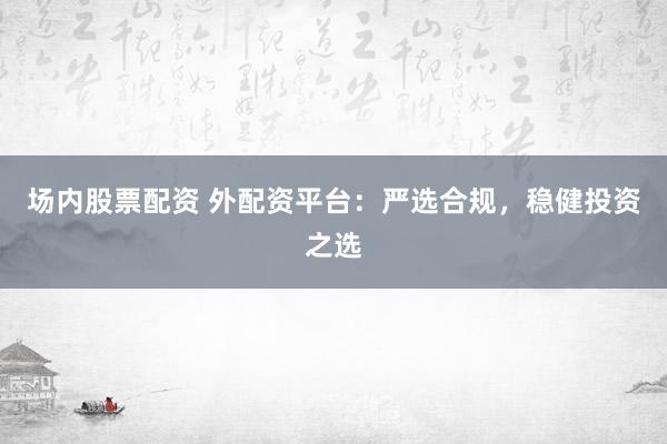 场内股票配资 外配资平台：严选合规，稳健投资之选
