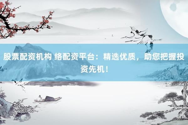 股票配资机构 络配资平台：精选优质，助您把握投资先机！