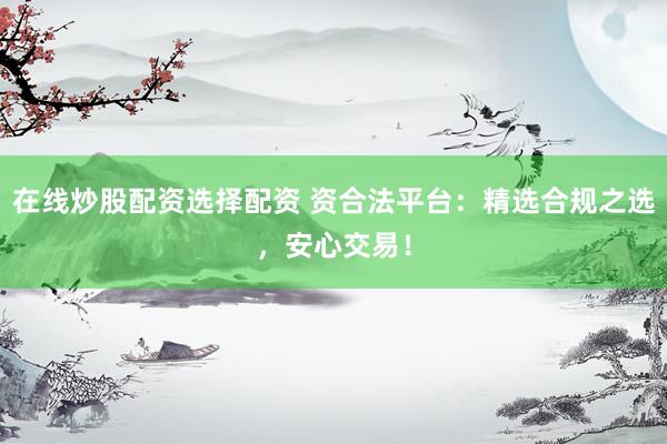 在线炒股配资选择配资 资合法平台：精选合规之选，安心交易！