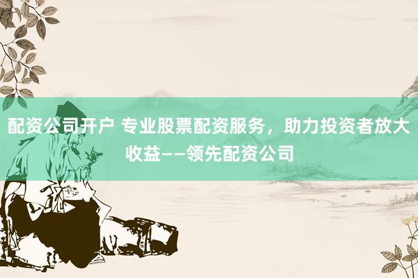 配资公司开户 专业股票配资服务，助力投资者放大收益——领先配资公司