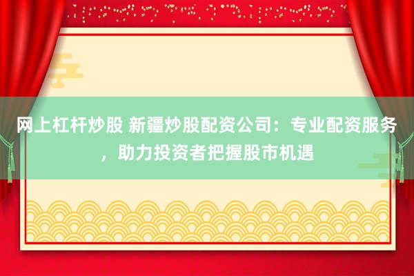 网上杠杆炒股 新疆炒股配资公司：专业配资服务，助力投资者把握股市机遇